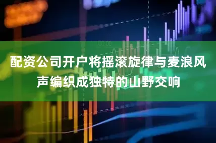 配资公司开户将摇滚旋律与麦浪风声编织成独特的山野交响