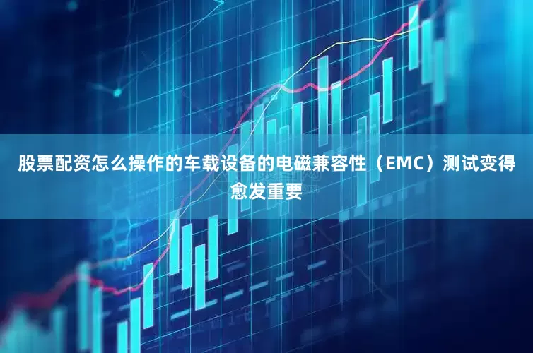股票配资怎么操作的车载设备的电磁兼容性（EMC）测试变得愈发重要