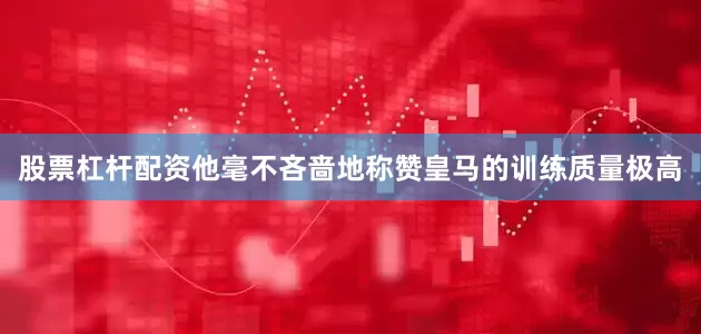 股票杠杆配资他毫不吝啬地称赞皇马的训练质量极高