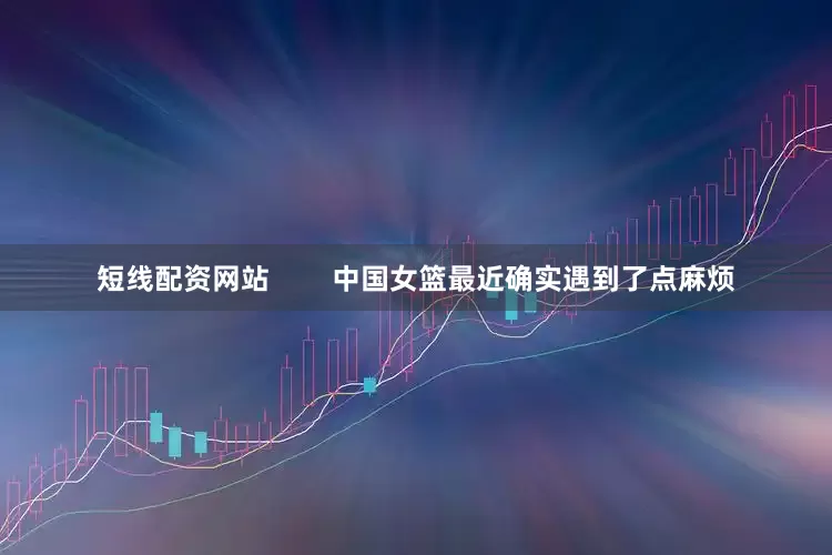 短线配资网站        中国女篮最近确实遇到了点麻烦