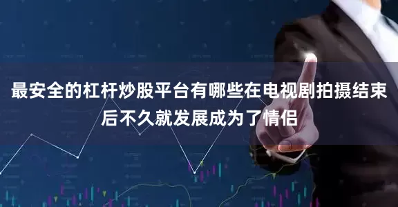 最安全的杠杆炒股平台有哪些在电视剧拍摄结束后不久就发展成为了情侣