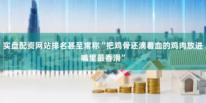 实盘配资网站排名甚至常称“把鸡骨还滴着血的鸡肉放进嘴里最香滑”