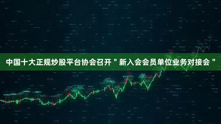 中国十大正规炒股平台协会召开＂新入会会员单位业务对接会＂