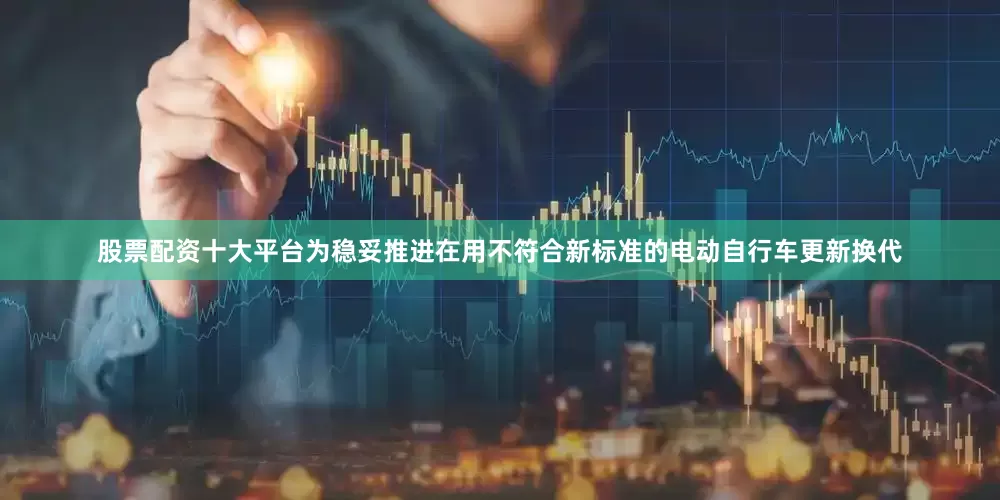 股票配资十大平台为稳妥推进在用不符合新标准的电动自行车更新换代