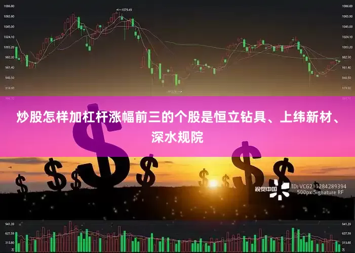 炒股怎样加杠杆涨幅前三的个股是恒立钻具、上纬新材、深水规院