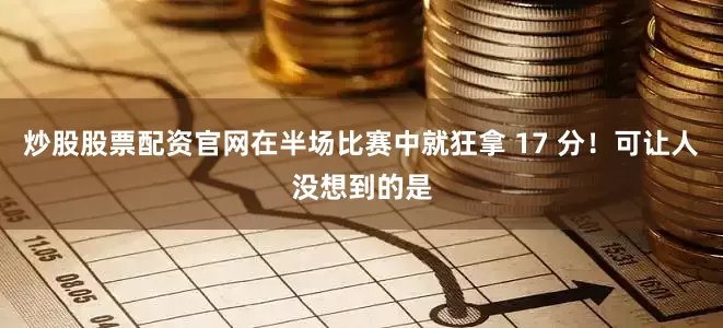 炒股股票配资官网在半场比赛中就狂拿 17 分！可让人没想到的是