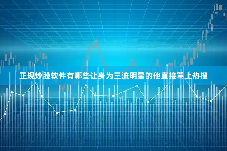 正规炒股软件有哪些让身为三流明星的他直接骂上热搜