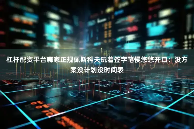 杠杆配资平台哪家正规佩斯科夫玩着签字笔慢悠悠开口：没方案没计划没时间表