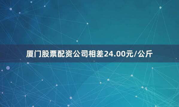 厦门股票配资公司相差24.00元/公斤
