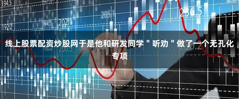线上股票配资炒股网于是他和研发同学＂听劝＂做了一个无孔化专项